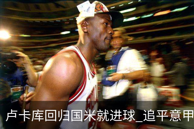 卢卡库回归国米就进球 追平意甲首轮最快进球纪录